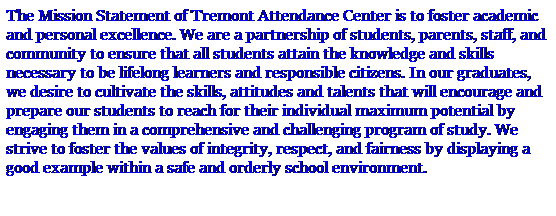 Text Box: The Mission Statement of Tremont Attendance Center is to foster academic and personal excellence. We are a partnership of students, parents, staff, and community to ensure that all students attain the knowledge and skills necessary to be lifelong learners and responsible citizens. In our graduates, we desire to cultivate the skills, attitudes and talents that will encourage and prepare our students to reach for their individual maximum potential by engaging them in a comprehensive and challenging program of study. We strive to foster the values of integrity, respect, and fairness by displaying a good example within a safe and orderly school environment.
