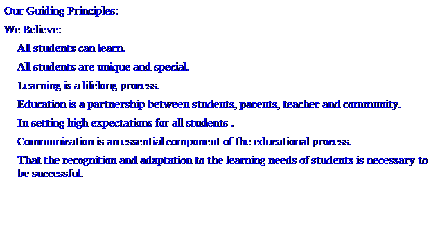 Text Box: Our Guiding Principles:
We Believe:
All students can learn.
All students are unique and special.
Learning is a lifelong process.
Education is a partnership between students, parents, teacher and community.
In setting high expectations for all students .
Communication is an essential component of the educational process.
That the recognition and adaptation to the learning needs of students is necessary to be successful.
